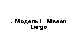  › Модель ­ Nissan Largo
